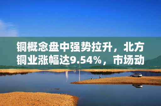 铜概念盘中强势拉升，北方铜业涨幅达9.54%，市场动态与行业展望分析