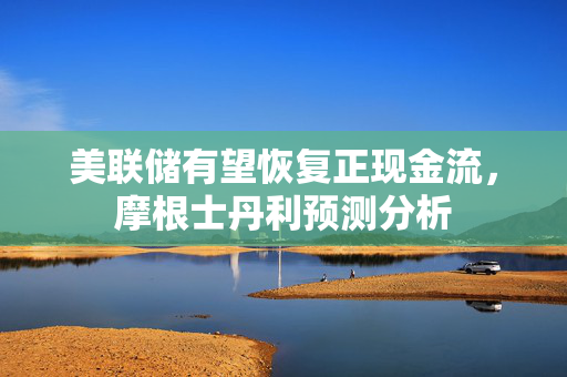 美联储有望恢复正现金流，摩根士丹利预测分析