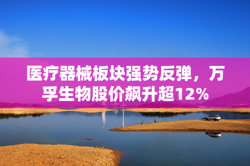 医疗器械板块强势反弹，万孚生物股价飙升超12%