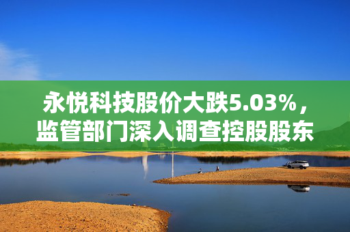 永悦科技股价大跌5.03%，监管部门深入调查控股股东资金占用问题