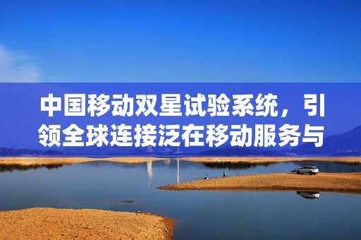 中国移动双星试验系统，引领全球连接泛在移动服务与融合业务新篇章的里程碑