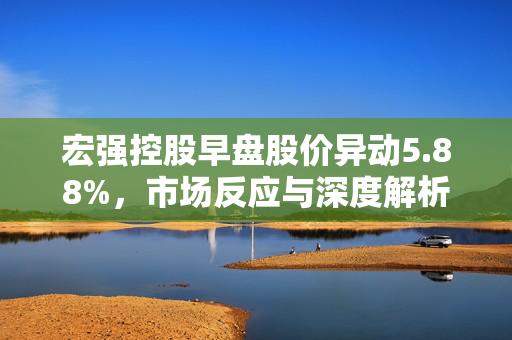 宏强控股早盘股价异动5.88%，市场反应与深度解析