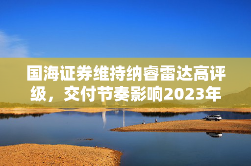 国海证券维持纳睿雷达高评级，交付节奏影响2023年收入确认与扩产策略调整