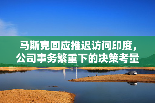 马斯克回应推迟访问印度，公司事务繁重下的决策考量
