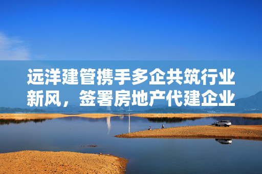 远洋建管携手多企共筑行业新风，签署房地产代建企业自律公约