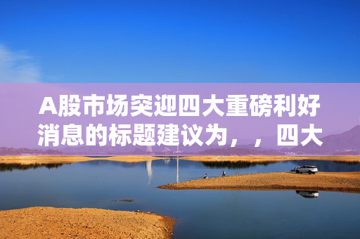 A股市场突迎四大重磅利好消息的标题建议为，，四大重磅利好消息助力A股市场强势崛起！