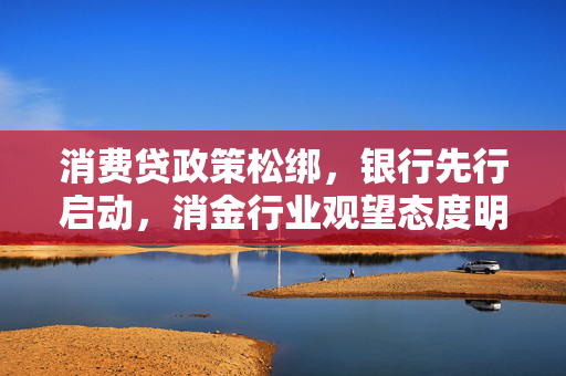 消费贷政策松绑，银行先行启动，消金行业观望态度明显