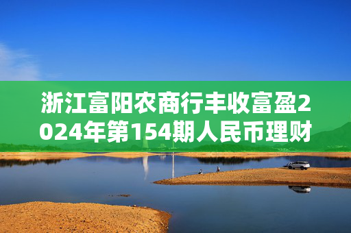 浙江富阳农商行丰收富盈2024年第154期人民币理财产品，开启财富增值新篇章