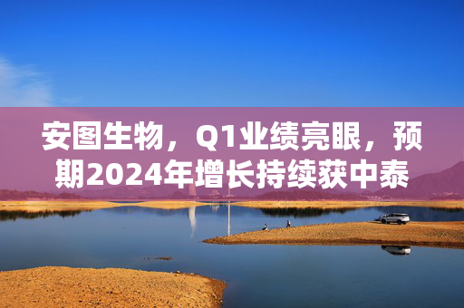 安图生物，Q1业绩亮眼，预期2024年增长持续获中泰证券买入评级