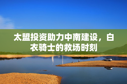 太盟投资助力中南建设，白衣骑士的救场时刻