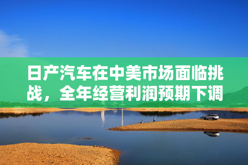 日产汽车在中美市场面临挑战，全年经营利润预期下调