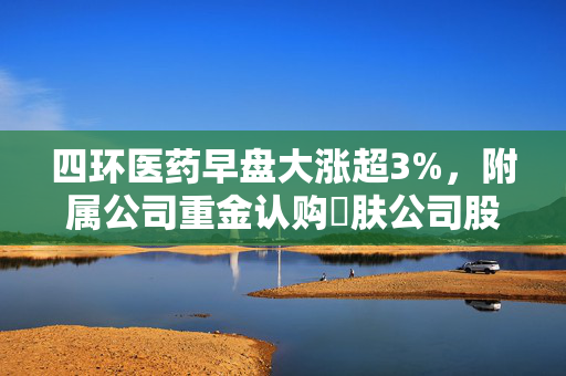 四环医药早盘大涨超3%，附属公司重金认购渼肤公司股份，开启合作新篇章
