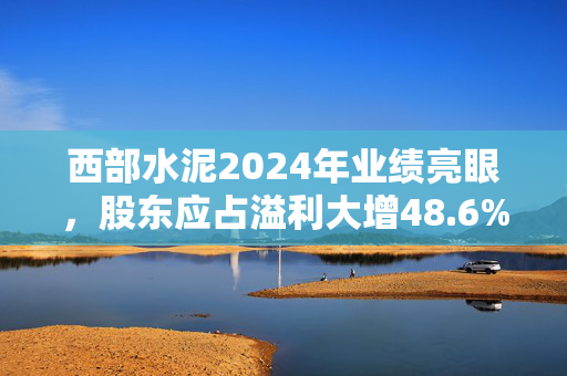 西部水泥2024年业绩亮眼，股东应占溢利大增48.6%至6.26亿元