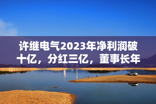 许继电气2023年净利润破十亿，分红三亿，董事长年薪揭秘