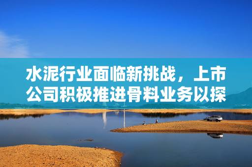 水泥行业面临新挑战，上市公司积极推进骨料业务以探寻第二增长点