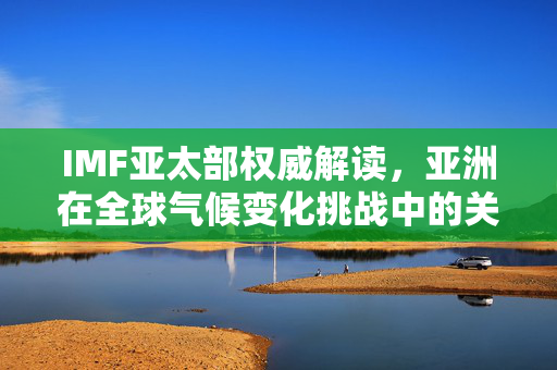 IMF亚太部权威解读，亚洲在全球气候变化挑战中的关键角色