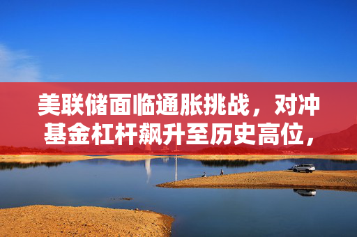 美联储面临通胀挑战，对冲基金杠杆飙升至历史高位，金融风险加剧