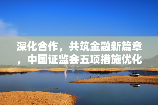 深化合作，共筑金融新篇章，中国证监会五项措施优化沪深港通机制