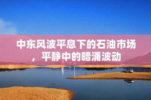 中东风波平息下的石油市场，平静中的暗涌波动