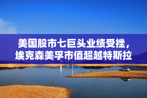 美国股市七巨头业绩受挫，埃克森美孚市值超越特斯拉领跑市场