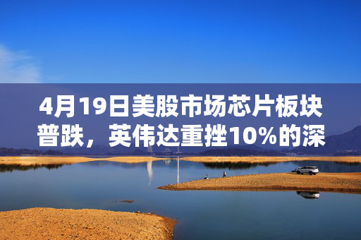 4月19日美股市场芯片板块普跌，英伟达重挫10%的深度解析