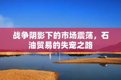 战争阴影下的市场震荡，石油贸易的失宠之路