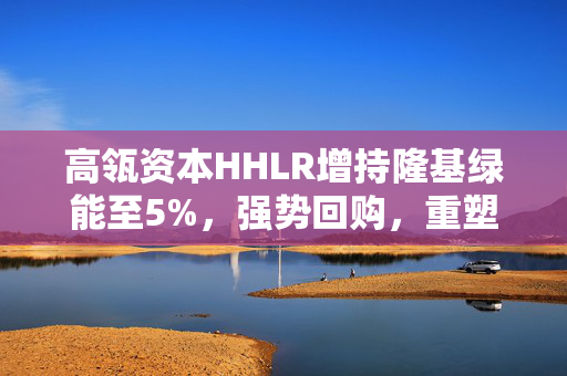 高瓴资本HHLR增持隆基绿能至5%，强势回购，重塑市场信心