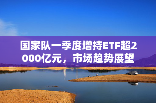 国家队一季度增持ETF超2000亿元，市场趋势展望