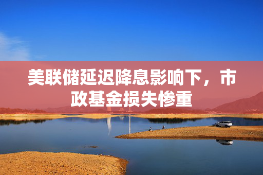 美联储延迟降息影响下，市政基金损失惨重