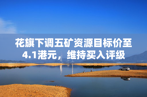 花旗下调五矿资源目标价至4.1港元，维持买入评级