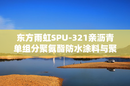 东方雨虹SPU-321亲沥青单组分聚氨酯防水涂料与聚沥系统，革新建筑防水技术，守护美好生活