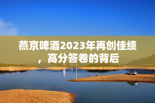 燕京啤酒2023年再创佳绩，高分答卷的背后