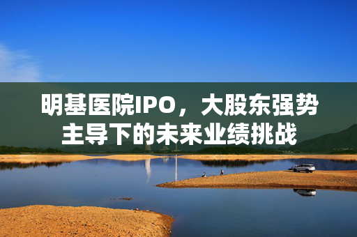 明基医院IPO，大股东强势主导下的未来业绩挑战