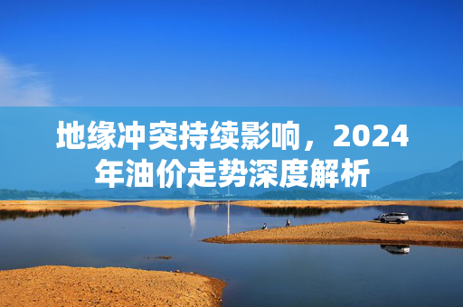 地缘冲突持续影响，2024年油价走势深度解析