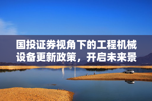 国投证券视角下的工程机械设备更新政策，开启未来景气弹性空间的新机遇