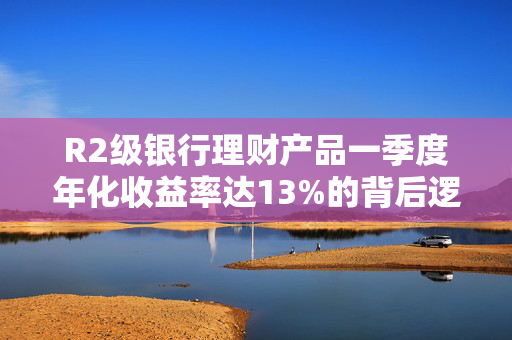 R2级银行理财产品一季度年化收益率达13%的背后逻辑解析，低风险高收益的奇迹