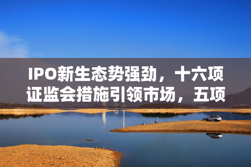 IPO新生态势强劲，十六项证监会措施引领市场，五项港合作深化保障秩序