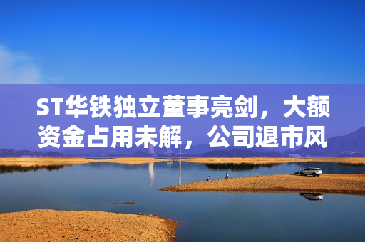 ST华铁独立董事亮剑，大额资金占用未解，公司退市风险隐现