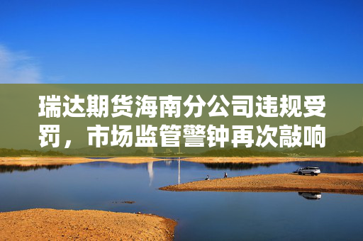 瑞达期货海南分公司违规受罚，市场监管警钟再次敲响
