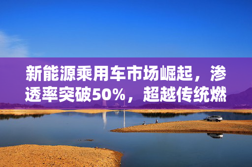 新能源乘用车市场崛起，渗透率突破50%，超越传统燃油车时代来临