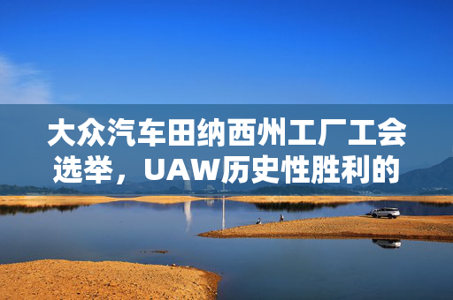 大众汽车田纳西州工厂工会选举，UAW历史性胜利的里程碑