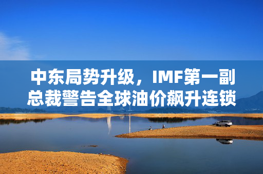 中东局势升级，IMF第一副总裁警告全球油价飙升连锁反应风险