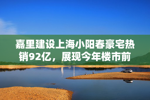 嘉里建设上海小阳春豪宅热销92亿，展现今年楼市前景的信心