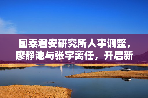 国泰君安研究所人事调整，廖静池与张宇离任，开启新篇章