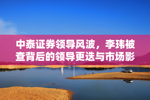 中泰证券领导风波，李玮被查背后的领导更迭与市场影响