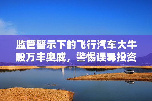 监管警示下的飞行汽车大牛股万丰奥威，警惕误导投资者风险