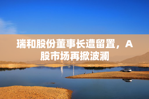瑞和股份董事长遭留置，A股市场再掀波澜