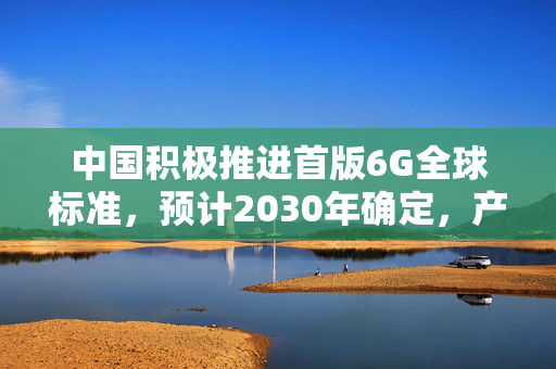 中国积极推进首版6G全球标准，预计2030年确定，产业链发展势头强劲