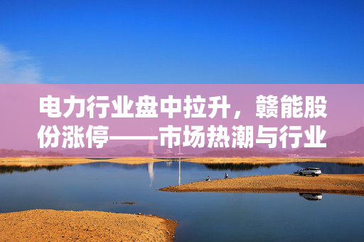 电力行业盘中拉升,赣能股份涨停——市场热潮与行业前景展望 电力行业盘中拉升,赣能股份涨停——市场热潮与行业前景展望