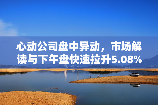 心动公司盘中异动，市场解读与下午盘快速拉升5.08%的展望